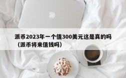 派币2023年一个值300美元这是真的吗（派币将来值钱吗）